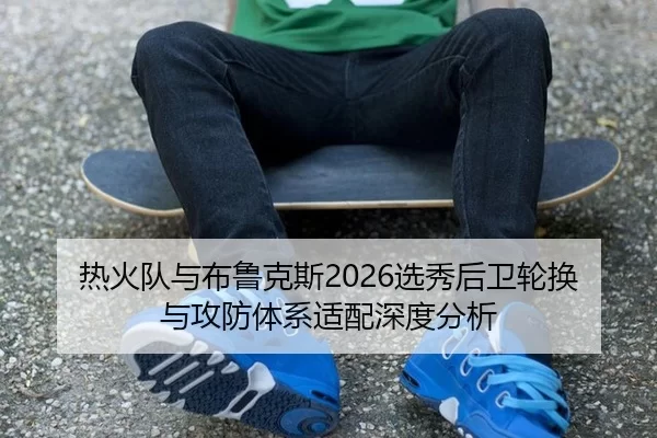 热火队与布鲁克斯2026选秀后卫轮换与攻防体系适配深度分析